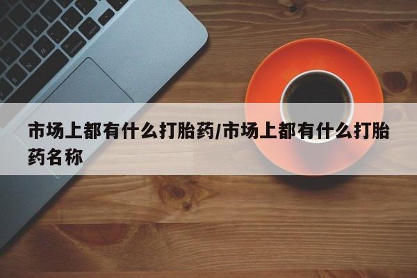 药流药购买市场上都有什么打胎药/市场上都有什么打胎药名称
