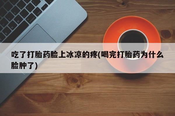 药流药购买吃了打胎药脸上冰凉的疼(喝完打胎药为什么脸肿了)