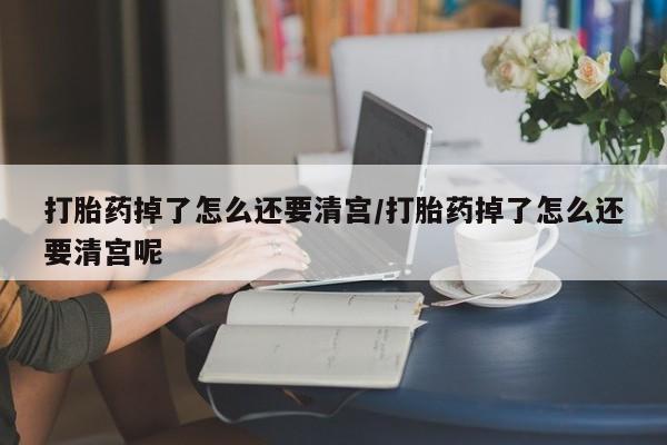 药流药购买打胎药掉了怎么还要清宫/打胎药掉了怎么还要清宫呢