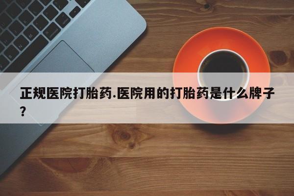 药流药购买正规医院打胎药.医院用的打胎药是什么牌子？
