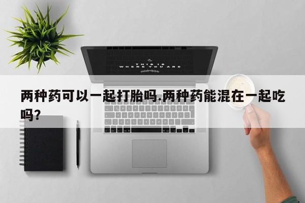 药流药购买两种药可以一起打胎吗.两种药能混在一起吃吗？