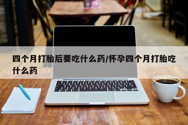 药流药购买四个月打胎后要吃什么药/怀孕四个月打胎吃什么药