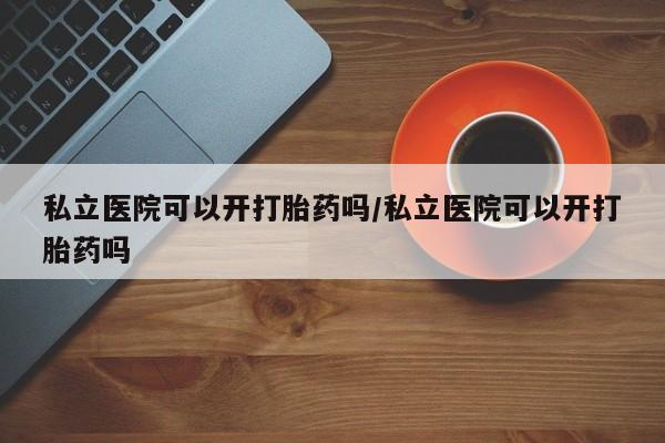 药流药购买私立医院可以开打胎药吗/私立医院可以开打胎药吗