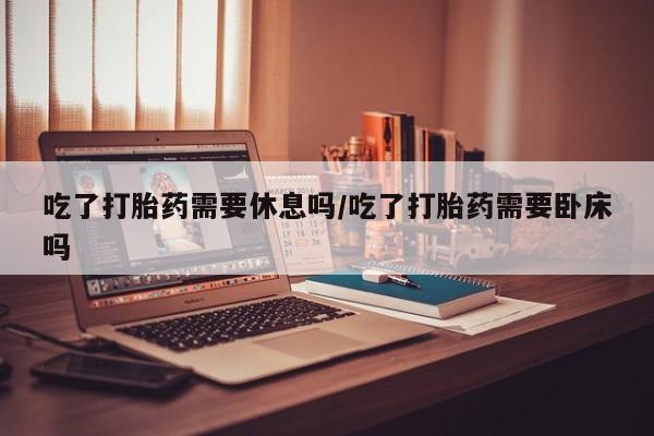 药流药购买吃了打胎药需要休息吗/吃了打胎药需要卧床吗