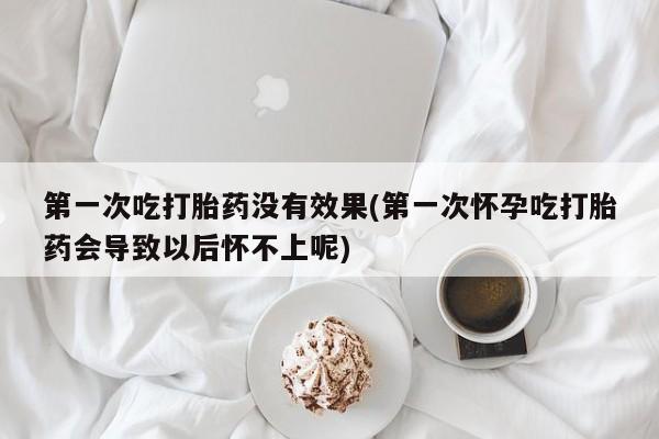 药流药购买第一次吃打胎药没有效果(第一次怀孕吃打胎药会导致以后怀不上呢)