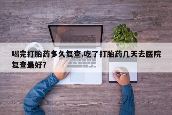 药流药购买喝完打胎药多久复查.吃了打胎药几天去医院复查最好？