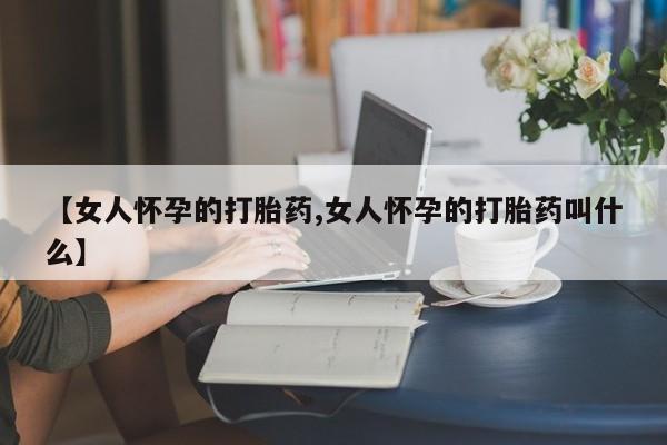药流药购买【女人怀孕的打胎药,女人怀孕的打胎药叫什么】