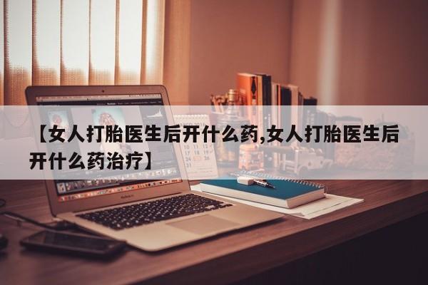 药流药购买【女人打胎医生后开什么药,女人打胎医生后开什么药治疗】
