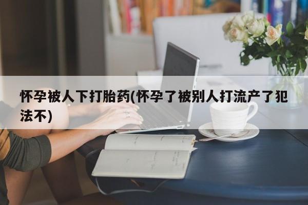 药流药购买怀孕被人下打胎药(怀孕了被别人打流产了犯法不)