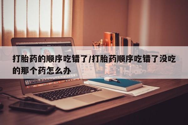 药流药购买打胎药的顺序吃错了/打胎药顺序吃错了没吃的那个药怎么办