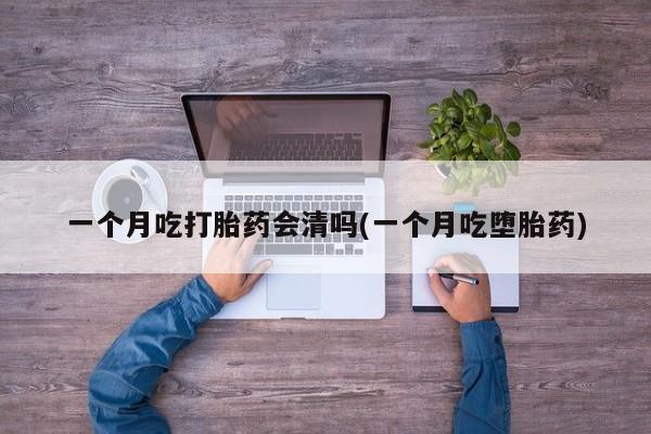 药流药购买一个月吃打胎药会清吗(一个月吃堕胎药)