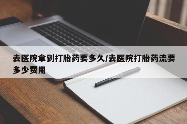 药流药购买去医院拿到打胎药要多久/去医院打胎药流要多少费用
