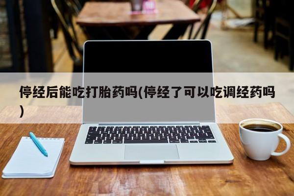 药流药购买停经后能吃打胎药吗(停经了可以吃调经药吗)