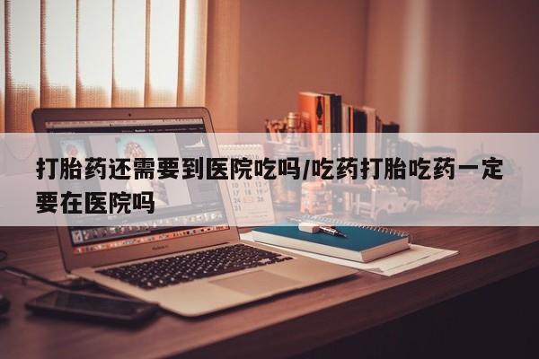 药流药购买打胎药还需要到医院吃吗/吃药打胎吃药一定要在医院吗