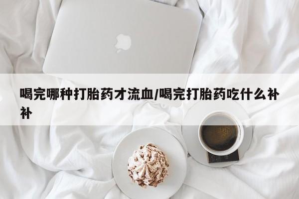 药流药购买喝完哪种打胎药才流血/喝完打胎药吃什么补补