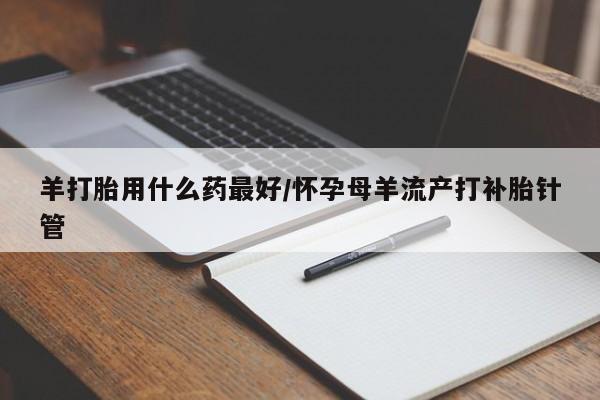 药流药购买羊打胎用什么药最好/怀孕母羊流产打补胎针管