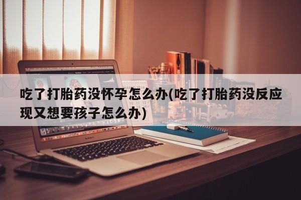 药流药购买吃了打胎药没怀孕怎么办(吃了打胎药没反应现又想要孩子怎么办)