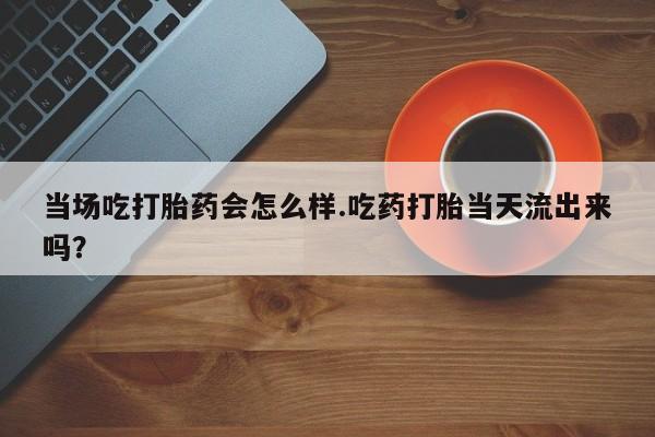药流药购买当场吃打胎药会怎么样.吃药打胎当天流出来吗？