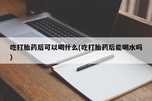 药流药购买吃打胎药后可以喝什么(吃打胎药后能喝水吗)