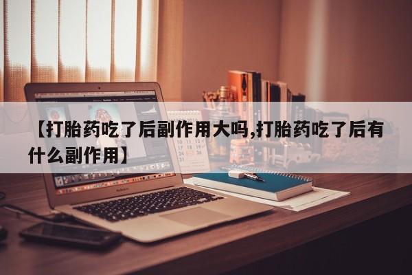 药流药购买【打胎药吃了后副作用大吗,打胎药吃了后有什么副作用】