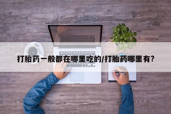 药流药购买打胎药一般都在哪里吃的/打胎药哪里有?