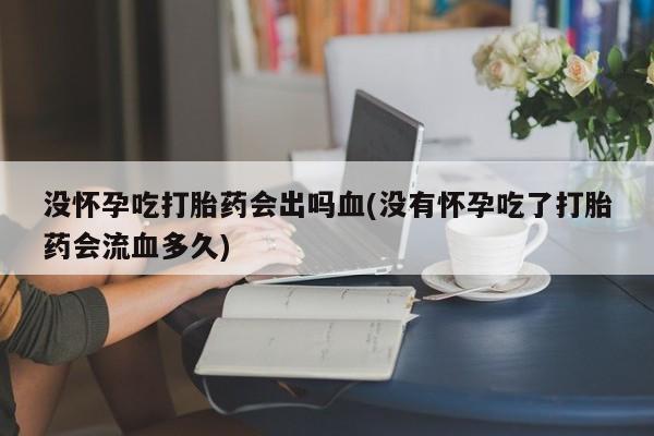 药流药购买没怀孕吃打胎药会出吗血(没有怀孕吃了打胎药会流血多久)