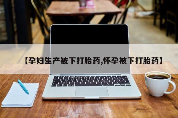 药流药购买【孕妇生产被下打胎药,怀孕被下打胎药】
