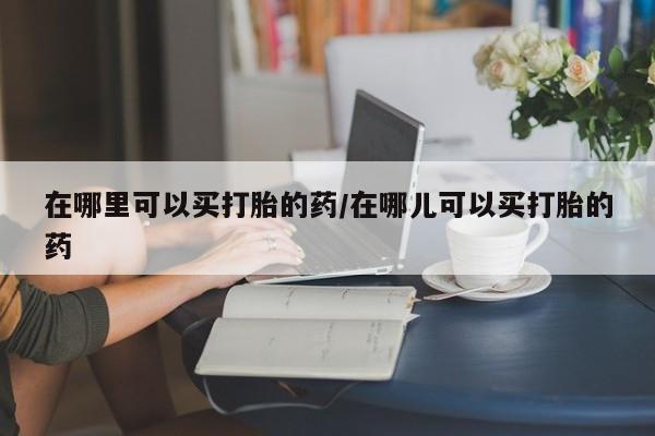 药流药购买在哪里可以买打胎的药/在哪儿可以买打胎的药