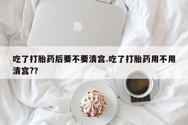 药流药购买吃了打胎药后要不要清宫.吃了打胎药用不用清宫?？