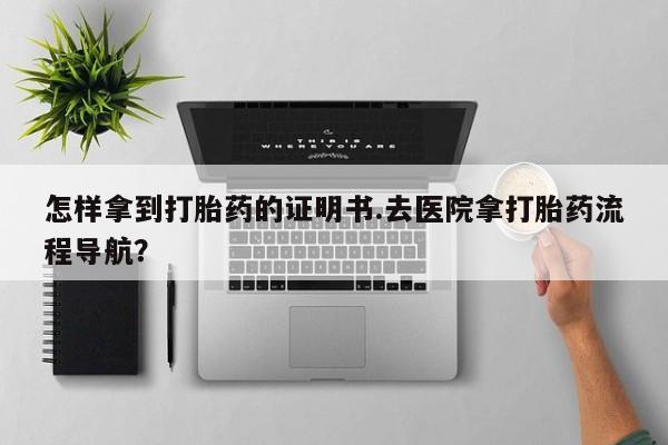 药流药购买怎样拿到打胎药的证明书.去医院拿打胎药流程导航？