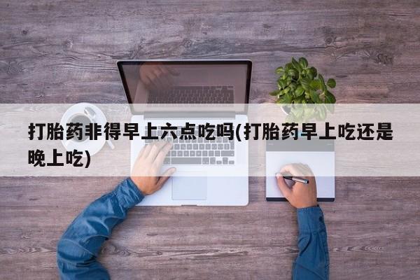 药流药购买打胎药非得早上六点吃吗(打胎药早上吃还是晚上吃)