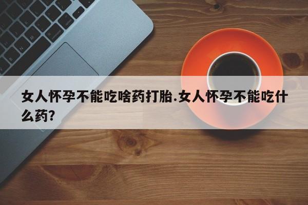 药流药购买女人怀孕不能吃啥药打胎.女人怀孕不能吃什么药？