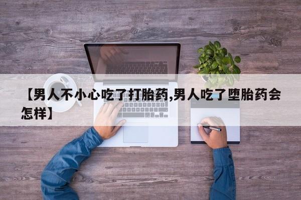 药流药购买【男人不小心吃了打胎药,男人吃了堕胎药会怎样】