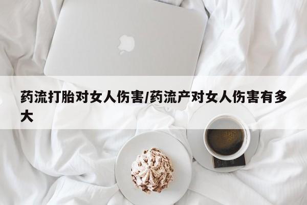 药流药购买药流打胎对女人伤害/药流产对女人伤害有多大