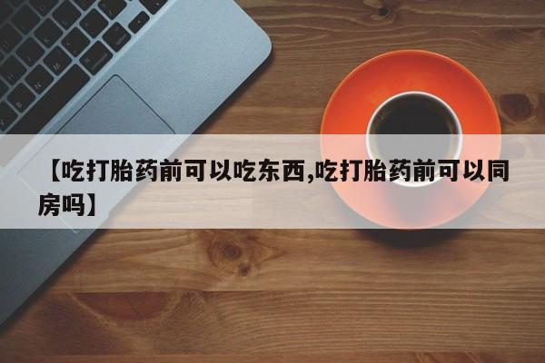 药流药购买【吃打胎药前可以吃东西,吃打胎药前可以同房吗】