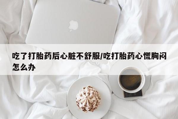药流药购买吃了打胎药后心脏不舒服/吃打胎药心慌胸闷怎么办