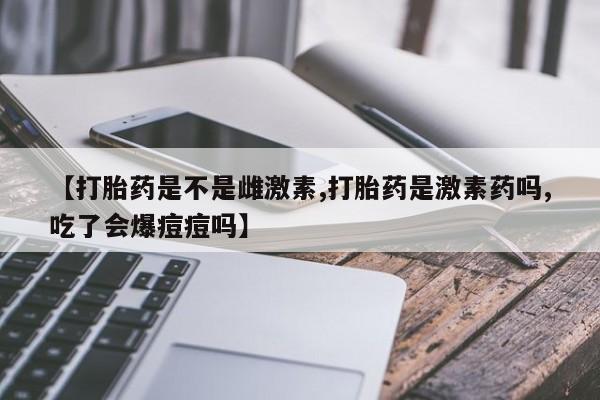 药流药购买【打胎药是不是雌激素,打胎药是激素药吗,吃了会爆痘痘吗】