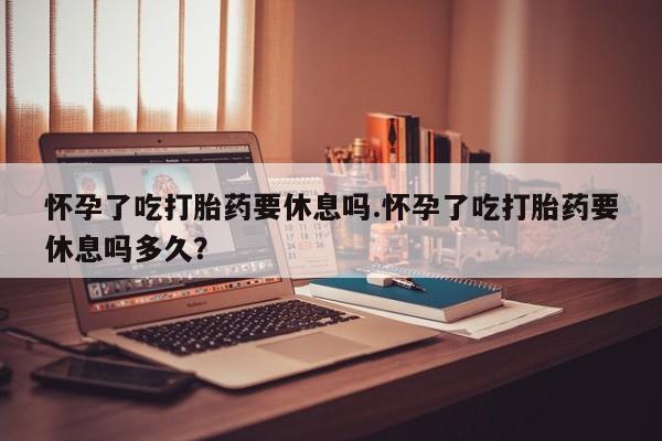 药流药购买怀孕了吃打胎药要休息吗.怀孕了吃打胎药要休息吗多久？