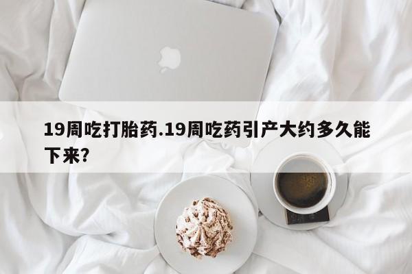 药流药购买19周吃打胎药.19周吃药引产大约多久能下来？