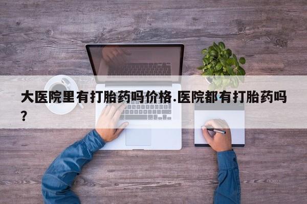 药流药购买大医院里有打胎药吗价格.医院都有打胎药吗？