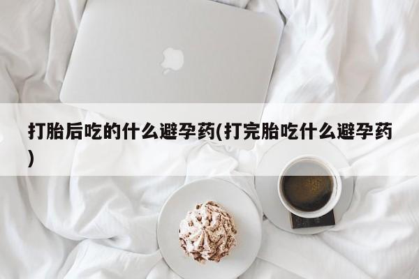 药流药购买打胎后吃的什么避孕药(打完胎吃什么避孕药)