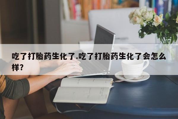 药流药购买吃了打胎药生化了.吃了打胎药生化了会怎么样？