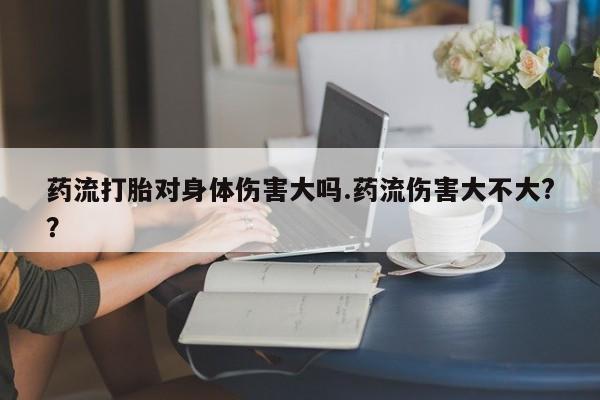 药流药购买药流打胎对身体伤害大吗.药流伤害大不大?？