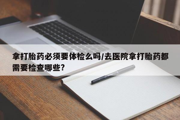 药流药购买拿打胎药必须要体检么吗/去医院拿打胎药都需要检查哪些?