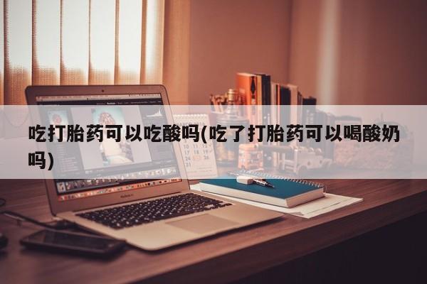 药流药购买吃打胎药可以吃酸吗(吃了打胎药可以喝酸奶吗)