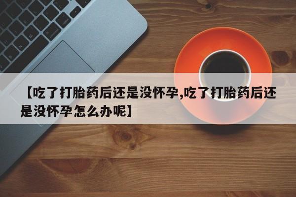 药流药购买【吃了打胎药后还是没怀孕,吃了打胎药后还是没怀孕怎么办呢】