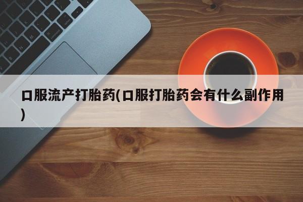 药流药购买口服流产打胎药(口服打胎药会有什么副作用)