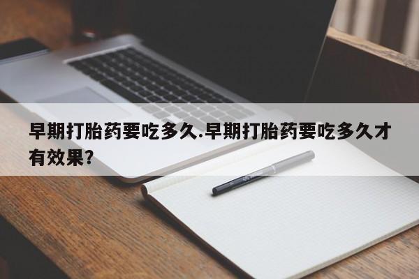 药流药购买早期打胎药要吃多久.早期打胎药要吃多久才有效果？