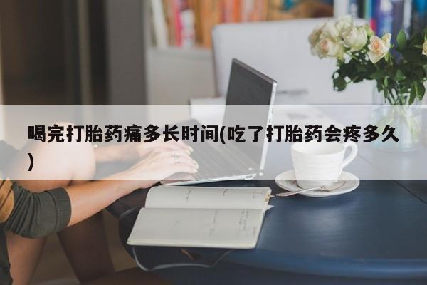 药流药购买喝完打胎药痛多长时间(吃了打胎药会疼多久)