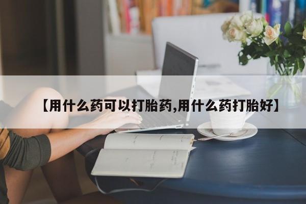 药流药购买【用什么药可以打胎药,用什么药打胎好】